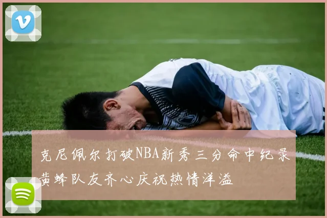 克尼佩尔打破NBA新秀三分命中纪录黄蜂队友齐心庆祝热情洋溢