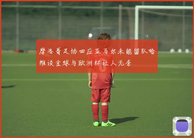 摩洛哥足协回应亚马尔未能留队哈维谈金球与欧洲杯让人无奈