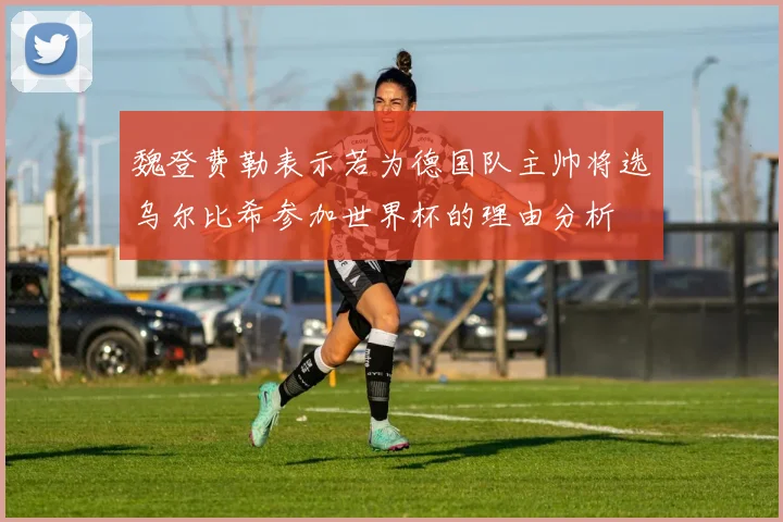 魏登费勒表示若为德国队主帅将选乌尔比希参加世界杯的理由分析