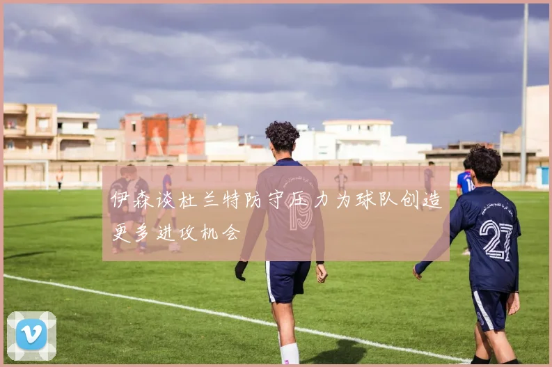 伊森谈杜兰特防守压力为球队创造更多进攻机会