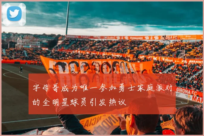 字母哥成为唯一参加勇士家庭派对的全明星球员引发热议