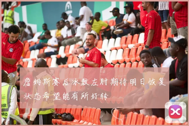詹姆斯赛后冰敷左肘期待明日恢复状态希望能有所好转
