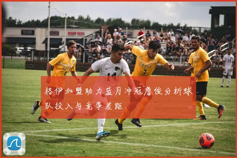 格伊加盟助力蓝月冲冠詹俊分析球队投入与竞争差距
