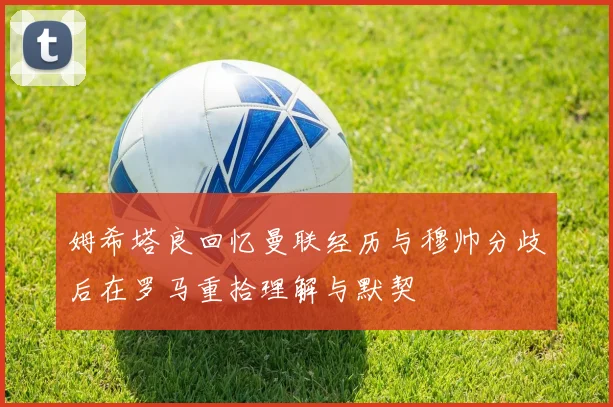姆希塔良回忆曼联经历与穆帅分歧后在罗马重拾理解与默契