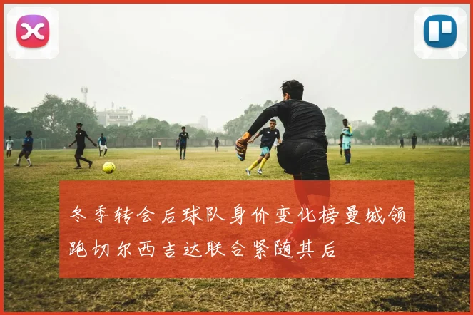 冬季转会后球队身价变化榜曼城领跑切尔西吉达联合紧随其后