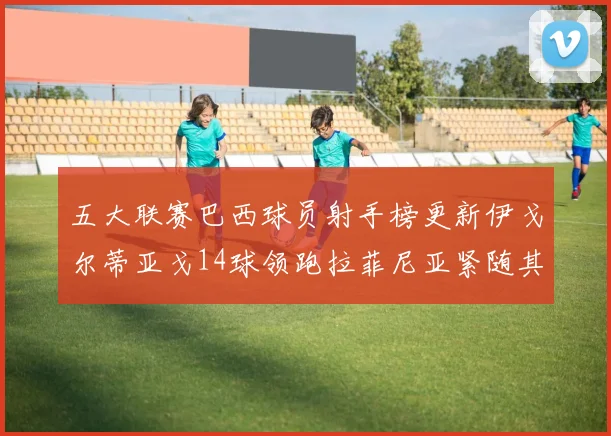 五大联赛巴西球员射手榜更新伊戈尔蒂亚戈14球领跑拉菲尼亚紧随其后