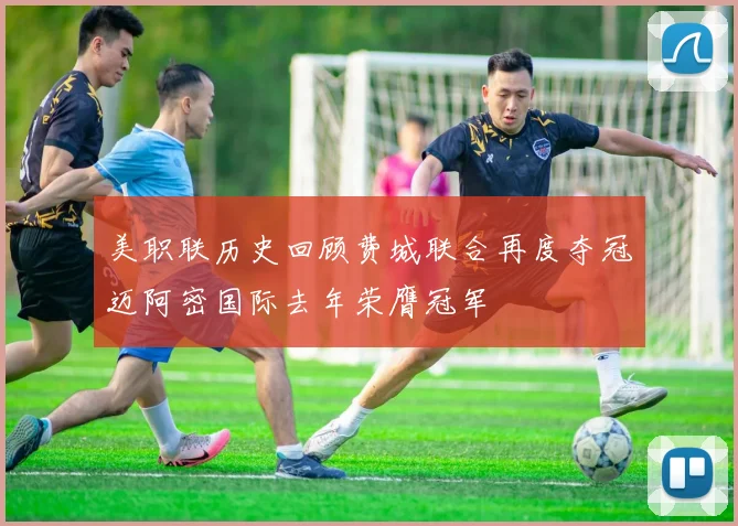 美职联历史回顾费城联合再度夺冠迈阿密国际去年荣膺冠军