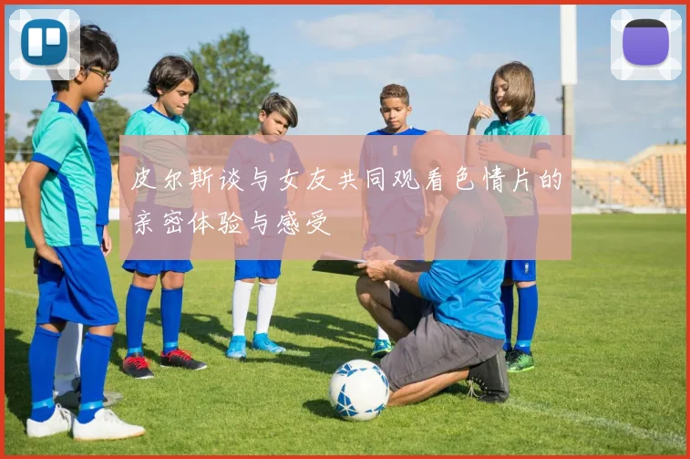 皮尔斯谈与女友共同观看色情片的亲密体验与感受