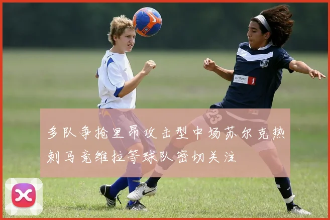 多队争抢里昂攻击型中场苏尔克热刺马竞维拉等球队密切关注
