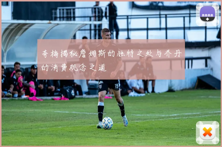 夸梅揭秘詹姆斯的独特之处与乔丹的消费观念之道