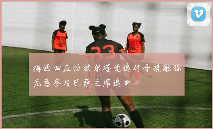 梅西回应拉波尔塔竞选对手接触称无意参与巴萨主席选举