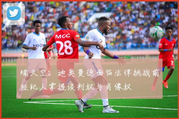 瑞天空：迪奥曼德面临法律挑战前经纪人掌握谈判权与肖像权