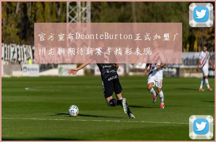 官方宣布DeonteBurton正式加盟广州龙狮期待新赛季精彩表现