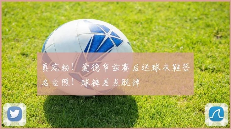 真宠粉！爱德华兹赛后送球衣鞋签名合照！球裤差点脱掉